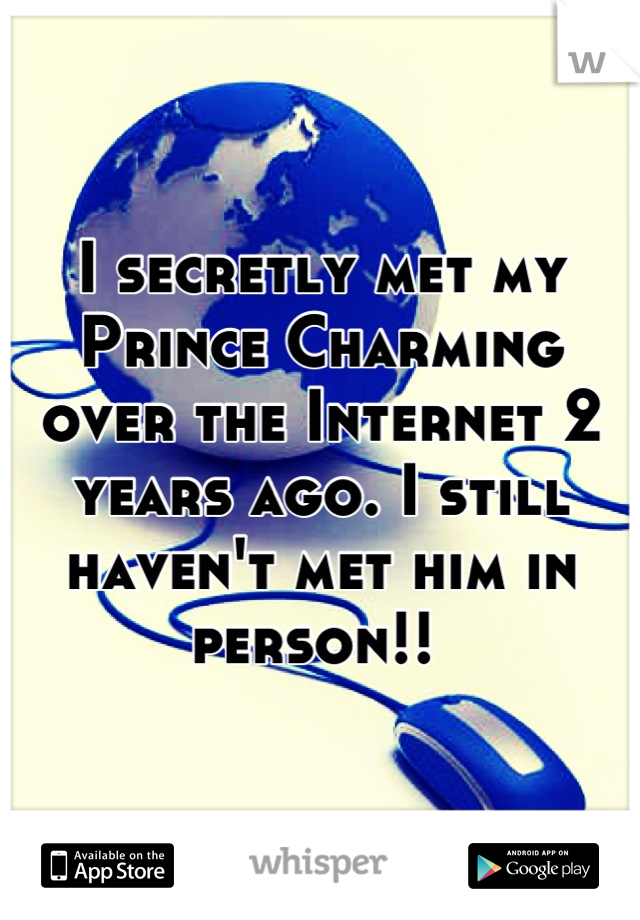 I secretly met my Prince Charming over the Internet 2 years ago. I still haven't met him in person!! 