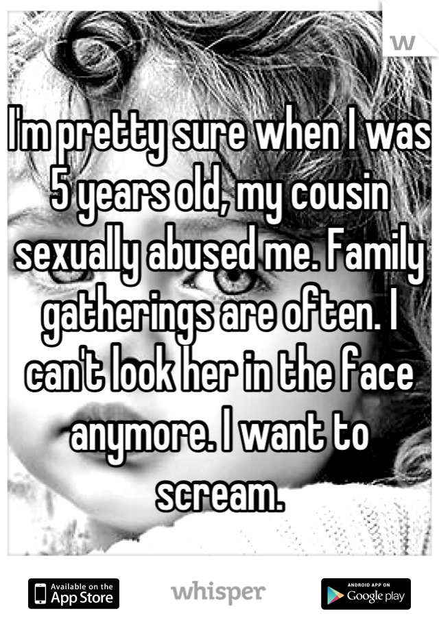 I'm pretty sure when I was 5 years old, my cousin sexually abused me. Family gatherings are often. I can't look her in the face anymore. I want to scream.