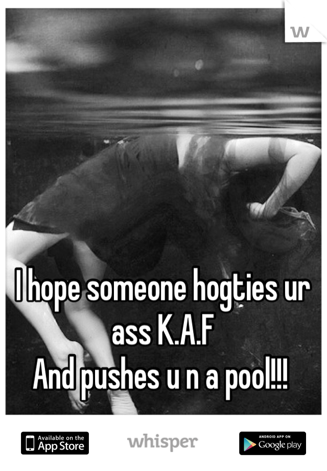 I hope someone hogties ur ass K.A.F 
And pushes u n a pool!!! 