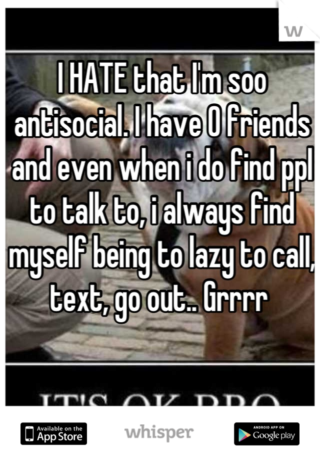 I HATE that I'm soo antisocial. I have 0 friends and even when i do find ppl to talk to, i always find myself being to lazy to call, text, go out.. Grrrr 