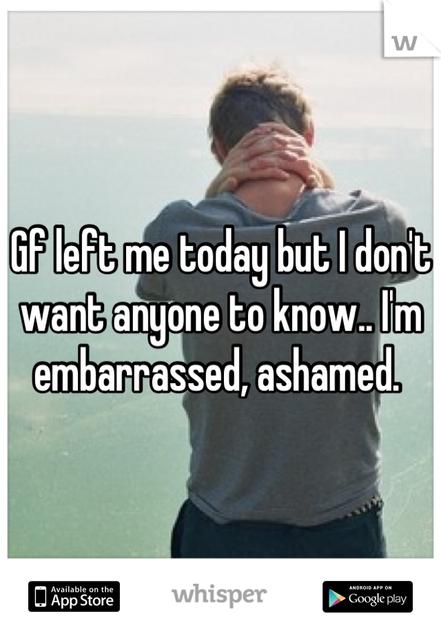 Gf left me today but I don't want anyone to know.. I'm embarrassed, ashamed. 