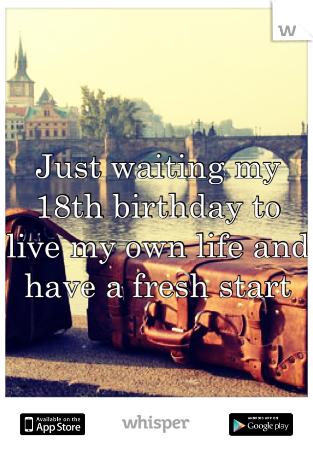 Just waiting my 18th birthday to live my own life and have a fresh start