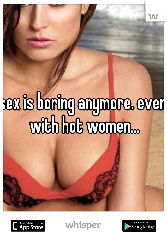 sex is boring anymore. even with hot women...