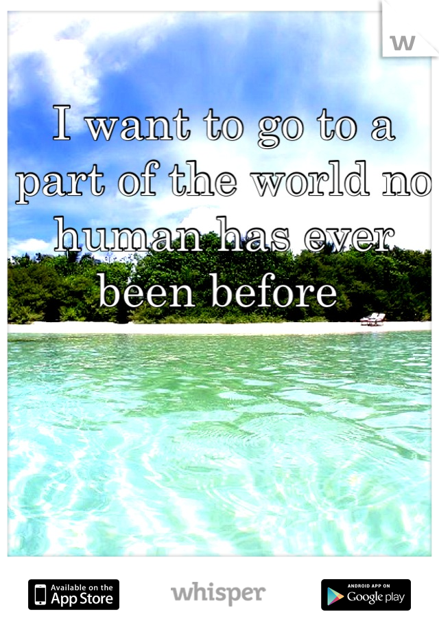 I want to go to a part of the world no human has ever been before 