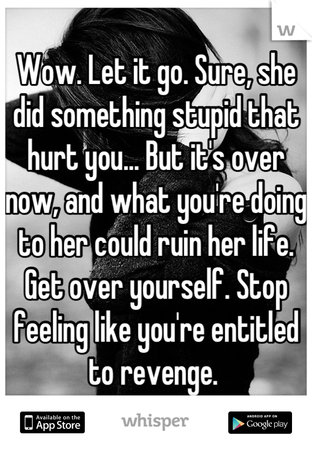 Wow. Let it go. Sure, she did something stupid that hurt you... But it's over now, and what you're doing to her could ruin her life. Get over yourself. Stop feeling like you're entitled to revenge. 