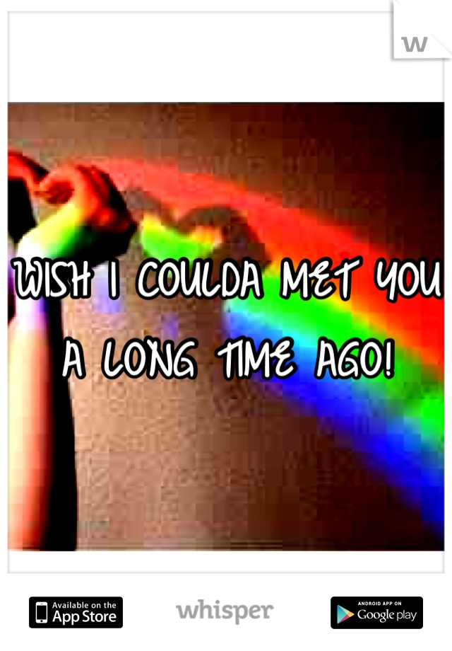 WISH I COULDA MET YOU A LONG TIME AGO!
