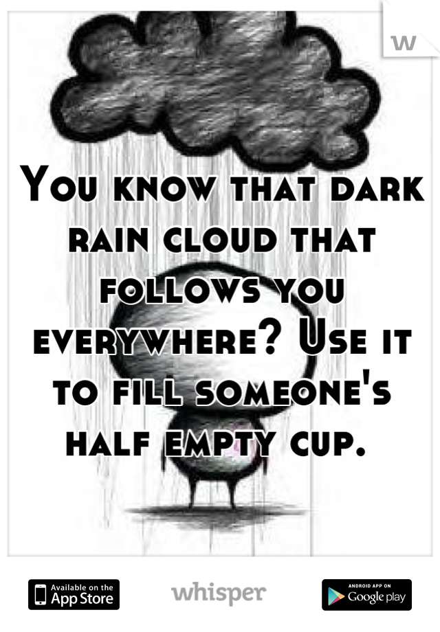 You know that dark rain cloud that follows you everywhere? Use it to fill someone's half empty cup. 