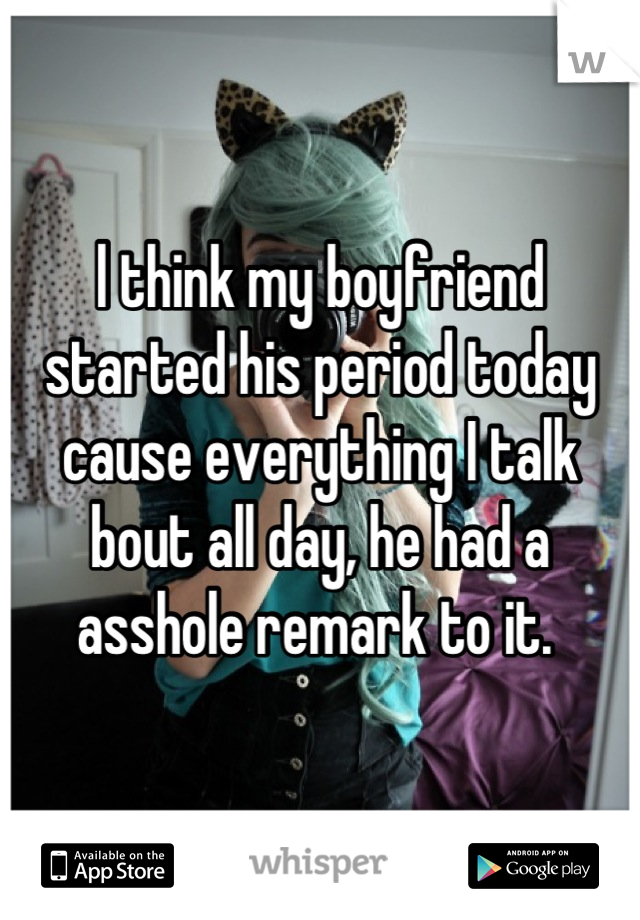 l think my boyfriend started his period today cause everything I talk bout all day, he had a asshole remark to it. 