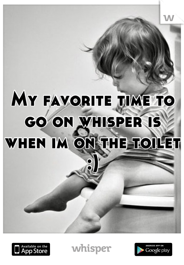 My favorite time to go on whisper is when im on the toilet :)