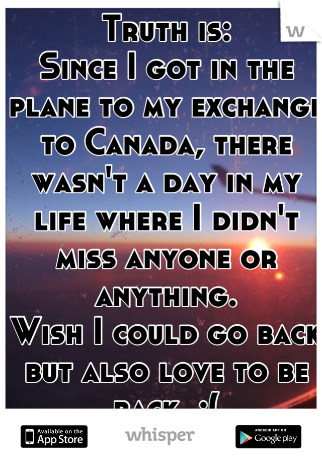 Truth is: 
Since I got in the plane to my exchange to Canada, there wasn't a day in my life where I didn't miss anyone or anything. 
Wish I could go back but also love to be back. :(
