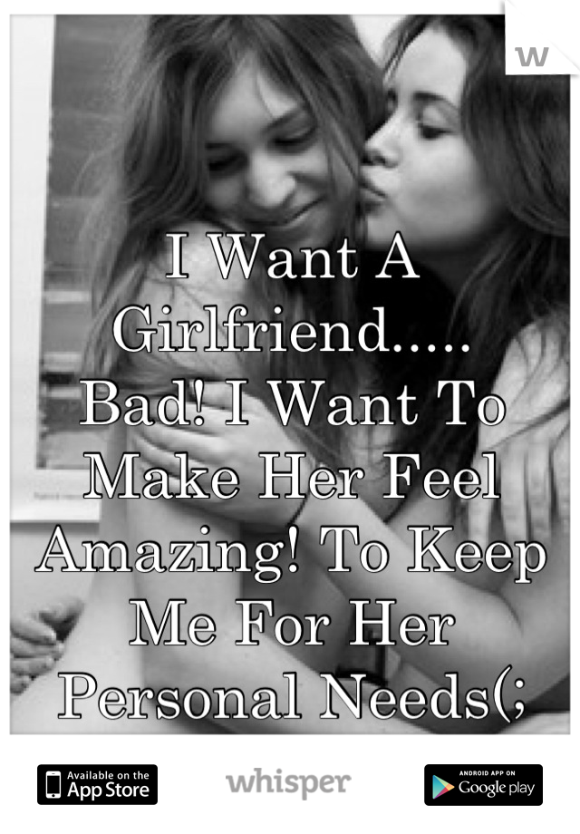 I Want A Girlfriend..... 
Bad! I Want To Make Her Feel Amazing! To Keep Me For Her Personal Needs(;