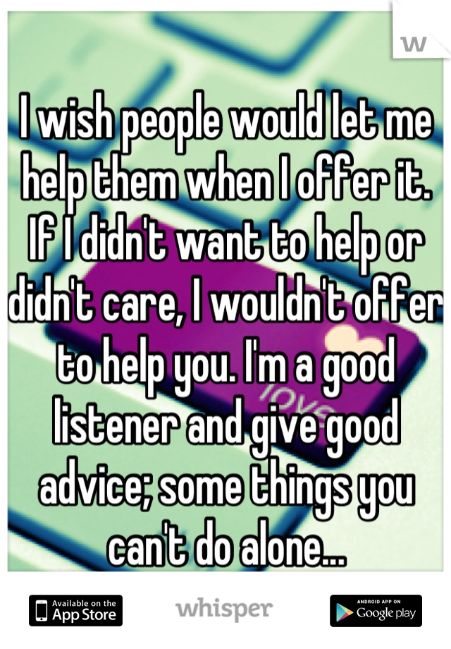 I wish people would let me help them when I offer it. If I didn't want to help or didn't care, I wouldn't offer to help you. I'm a good listener and give good advice; some things you can't do alone...