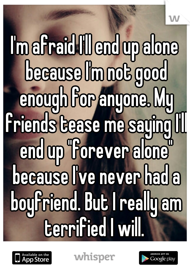 I'm afraid I'll end up alone because I'm not good enough for anyone. My friends tease me saying I'll end up "forever alone" because I've never had a boyfriend. But I really am terrified I will. 