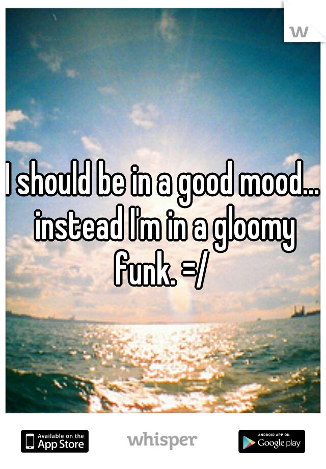 I should be in a good mood... instead I'm in a gloomy funk. =/ 