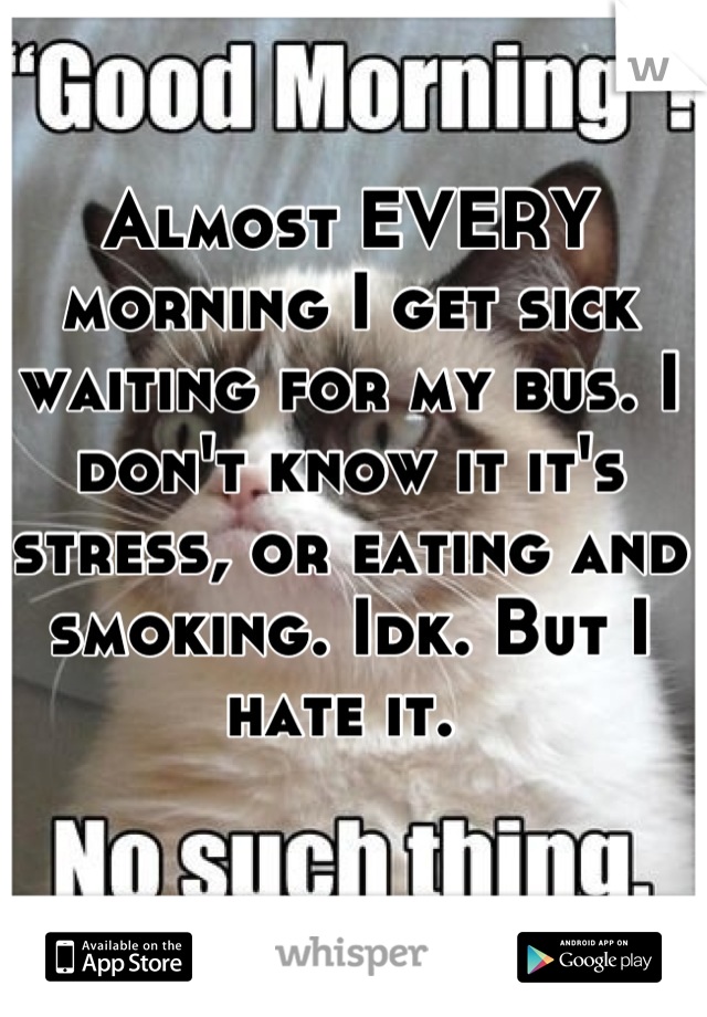 Almost EVERY morning I get sick waiting for my bus. I don't know it it's stress, or eating and smoking. Idk. But I hate it. 