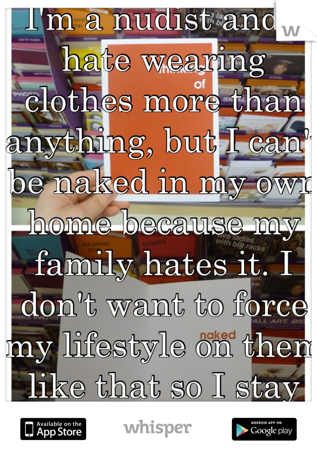 I'm a nudist and I hate wearing clothes more than anything, but I can't be naked in my own home because my family hates it. I don't want to force my lifestyle on them like that so I stay fully clothed