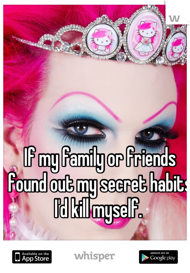 If my family or friends found out my secret habits I'd kill myself. 
