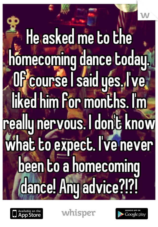 He asked me to the homecoming dance today. Of course I said yes. I've liked him for months. I'm really nervous. I don't know what to expect. I've never been to a homecoming dance! Any advice?!?!
