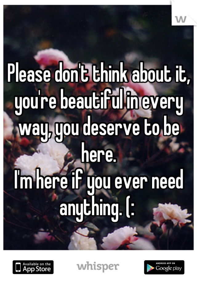 Please don't think about it, you're beautiful in every way, you deserve to be here. 
I'm here if you ever need anything. (: 