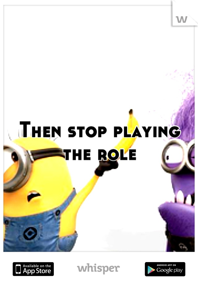Then stop playing the role