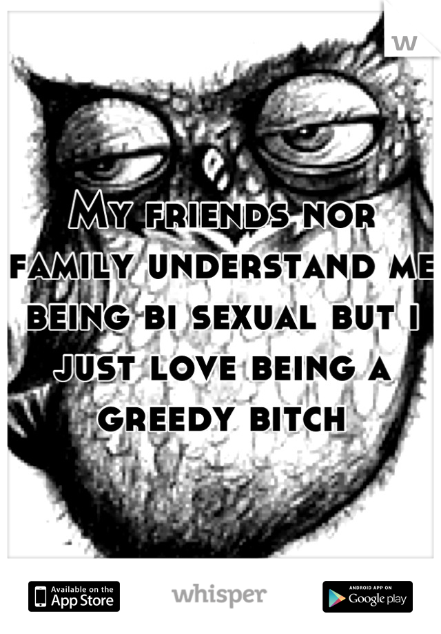My friends nor family understand me being bi sexual but i just love being a greedy bitch