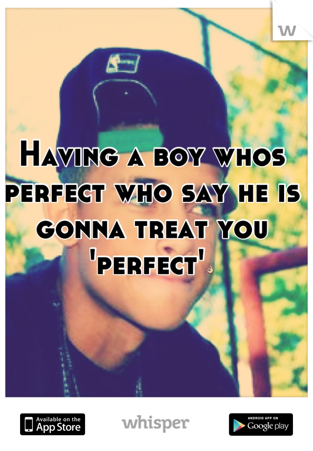 Having a boy whos perfect who say he is gonna treat you 'perfect'👌