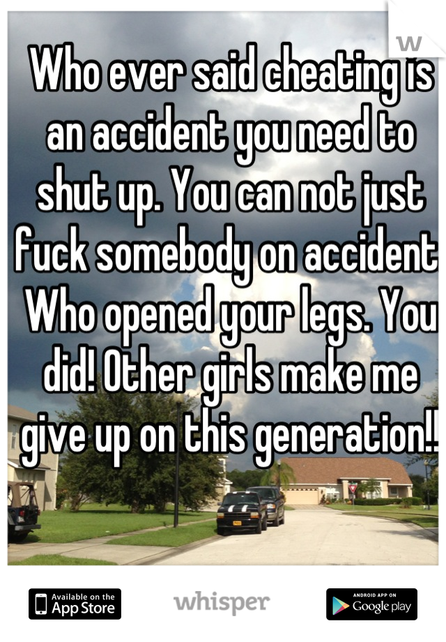 Who ever said cheating is an accident you need to shut up. You can not just fuck somebody on accident. Who opened your legs. You did! Other girls make me give up on this generation!!