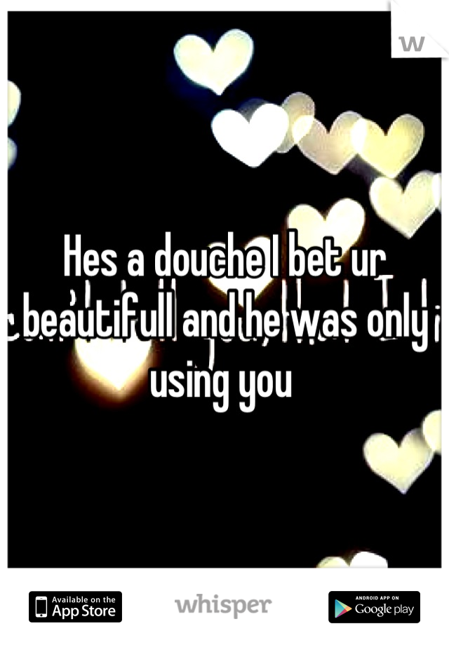 Hes a douche I bet ur beautifull and he was only using you 