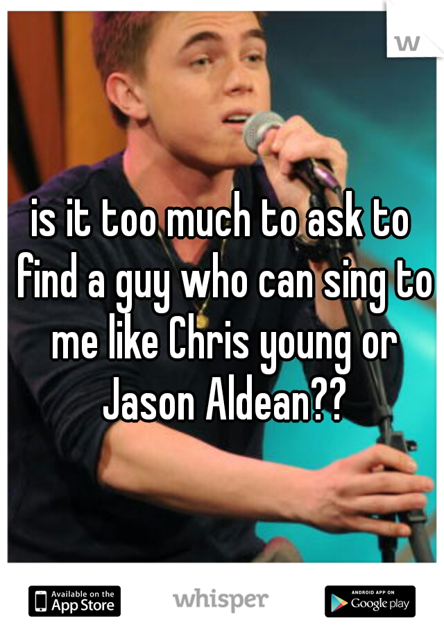 is it too much to ask to find a guy who can sing to me like Chris young or Jason Aldean??
