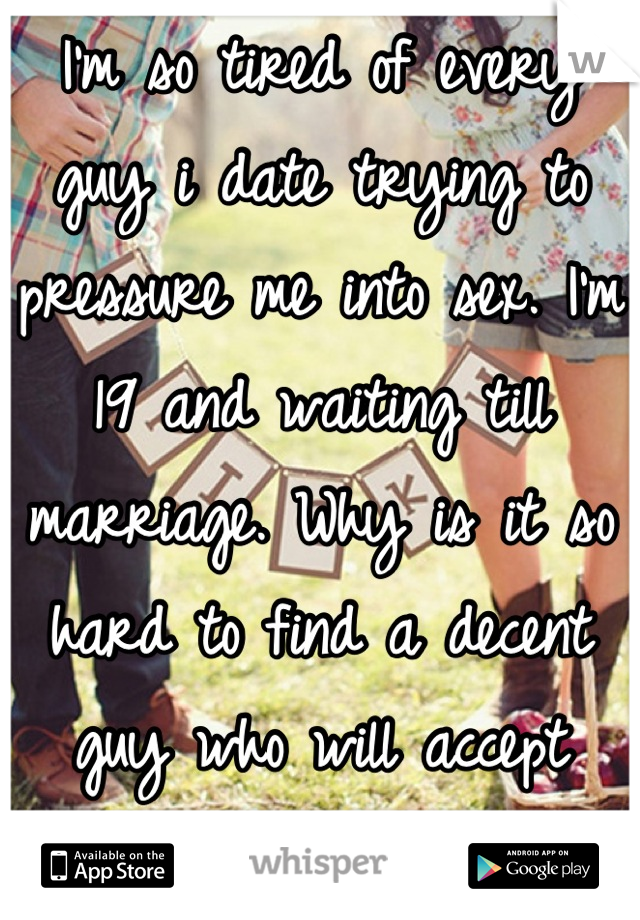 I'm so tired of every guy i date trying to pressure me into sex. I'm 19 and waiting till marriage. Why is it so hard to find a decent guy who will accept that? 