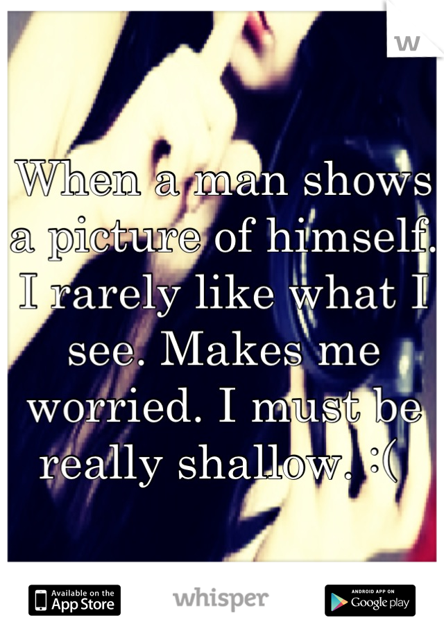 When a man shows a picture of himself. I rarely like what I see. Makes me worried. I must be really shallow. :( 