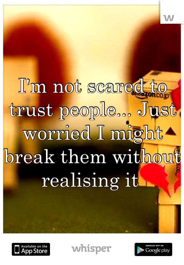 I'm not scared to trust people... Just worried I might break them without realising it 