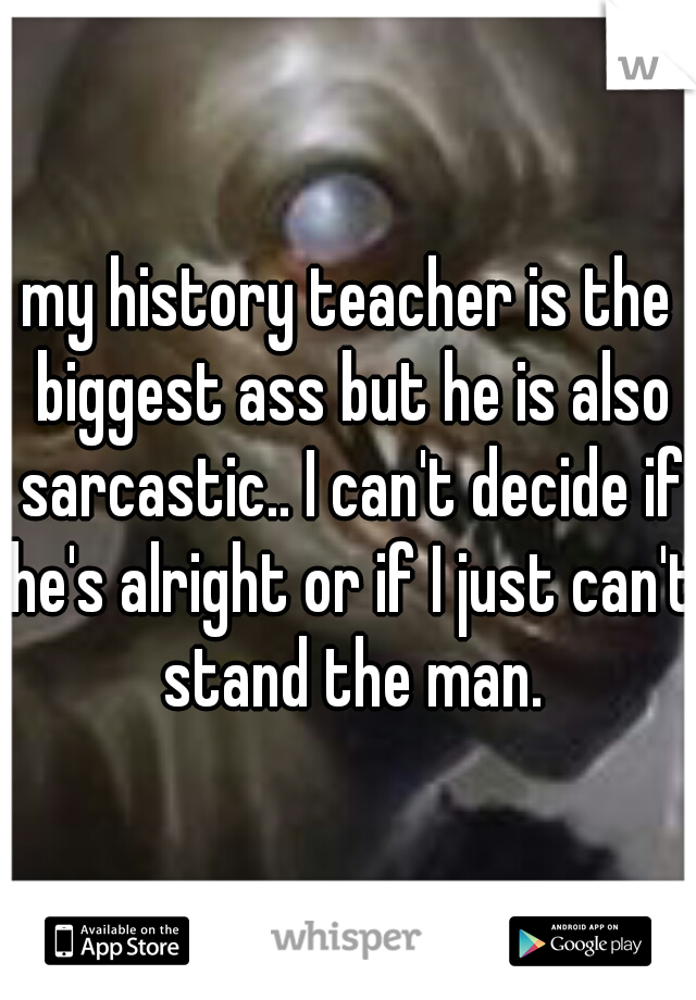 my history teacher is the biggest ass but he is also sarcastic.. I can't decide if he's alright or if I just can't stand the man.