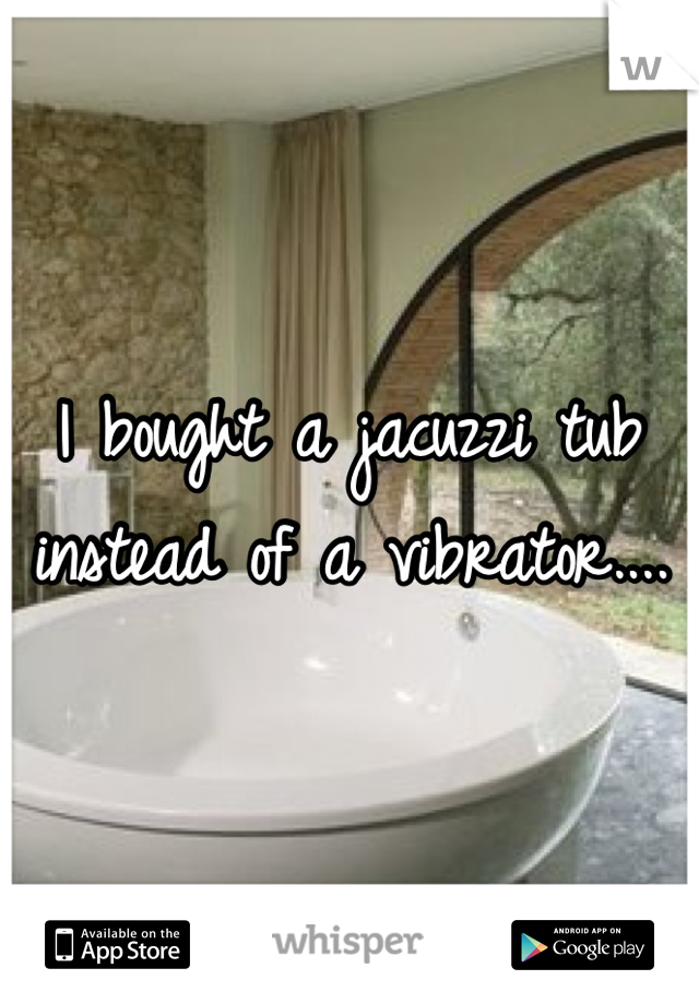 I bought a jacuzzi tub instead of a vibrator....