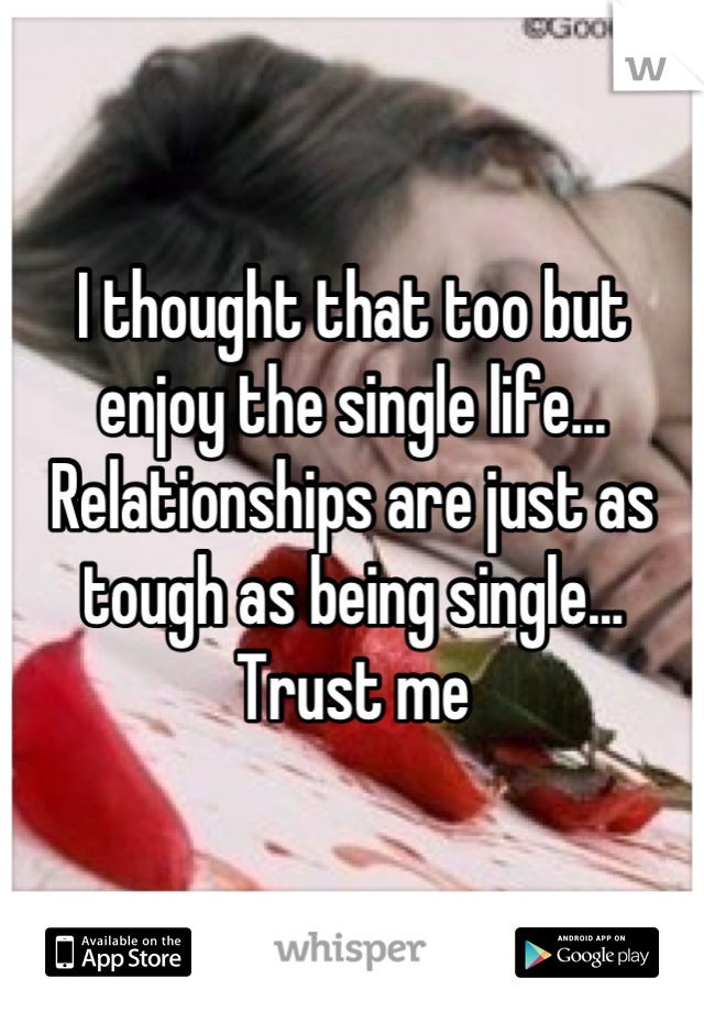 I thought that too but enjoy the single life... Relationships are just as tough as being single... Trust me