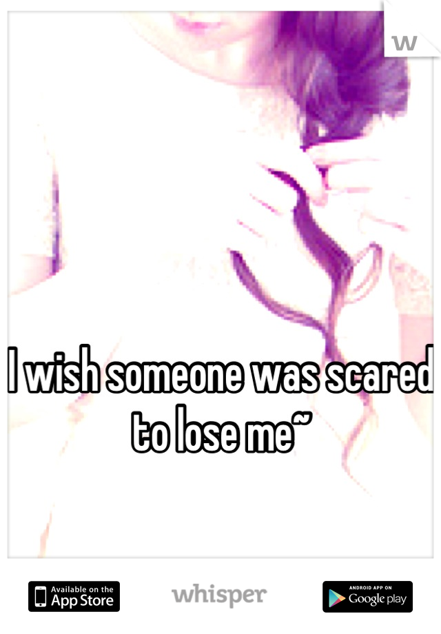 


I wish someone was scared to lose me~