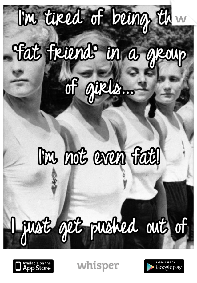 I'm tired of being the "fat friend" in a group of girls...

I'm not even fat!

I just get pushed out of the circle 