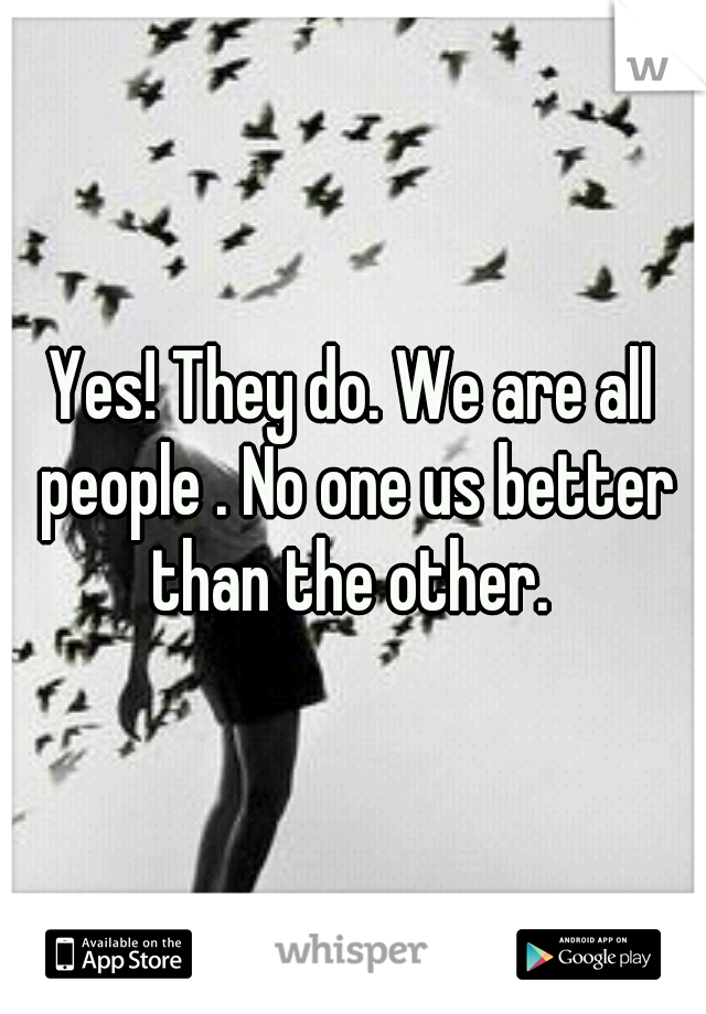 Yes! They do. We are all people . No one us better than the other. 