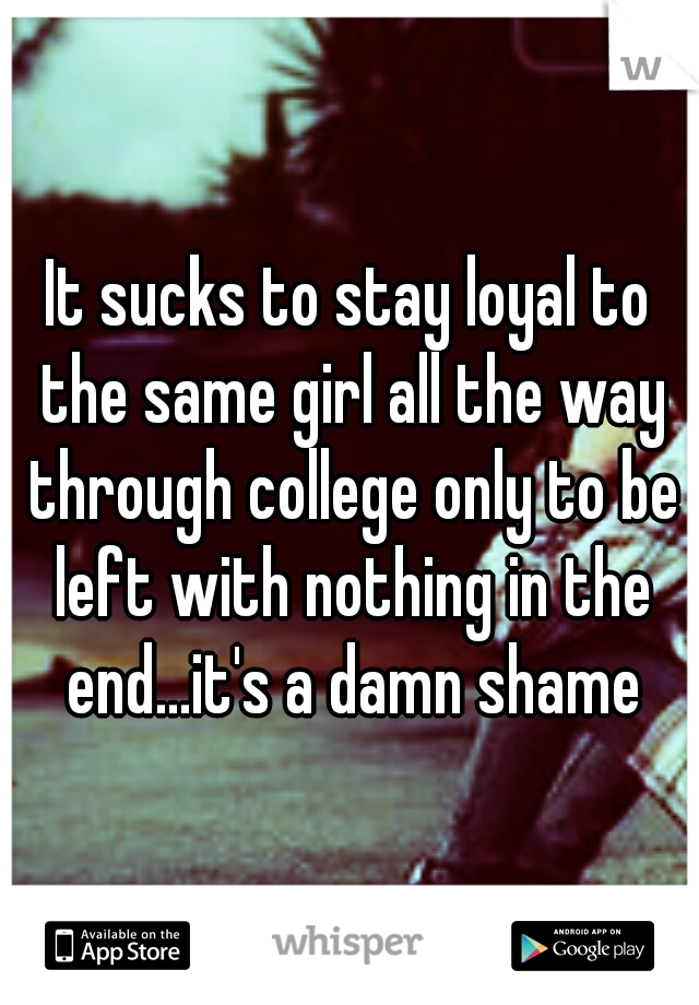 It sucks to stay loyal to the same girl all the way through college only to be left with nothing in the end...it's a damn shame