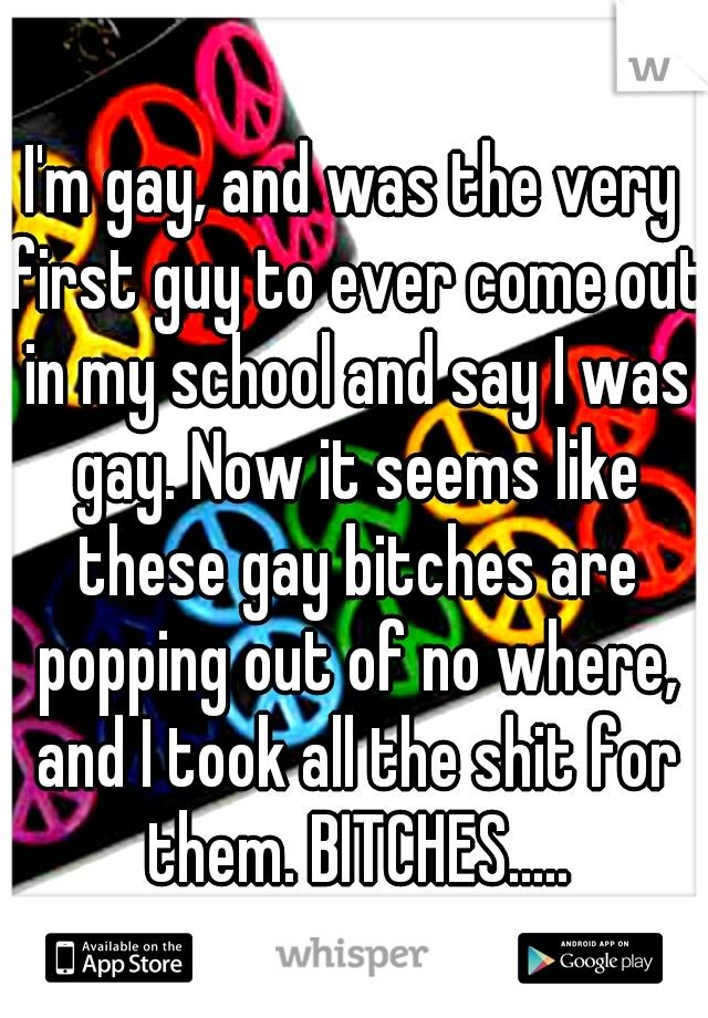 I'm gay, and was the very first guy to ever come out in my school and say I was gay. Now it seems like these gay bitches are popping out of no where, and I took all the shit for them. BITCHES.....