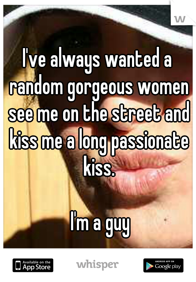 I've always wanted a random gorgeous women see me on the street and kiss me a long passionate kiss. 



















I'm a guy 