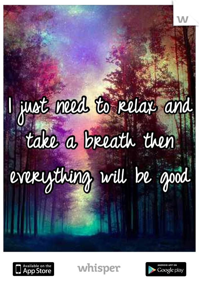 I just need to relax and take a breath then everything will be good
