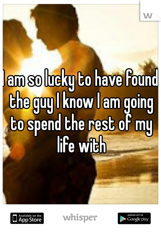 I am so lucky to have found the guy I know I am going to spend the rest of my life with