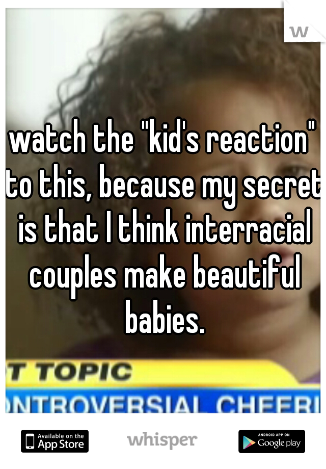 watch the "kid's reaction" to this, because my secret is that I think interracial couples make beautiful babies.