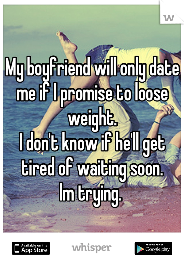 My boyfriend will only date me if I promise to loose weight. 
I don't know if he'll get tired of waiting soon. 
Im trying. 