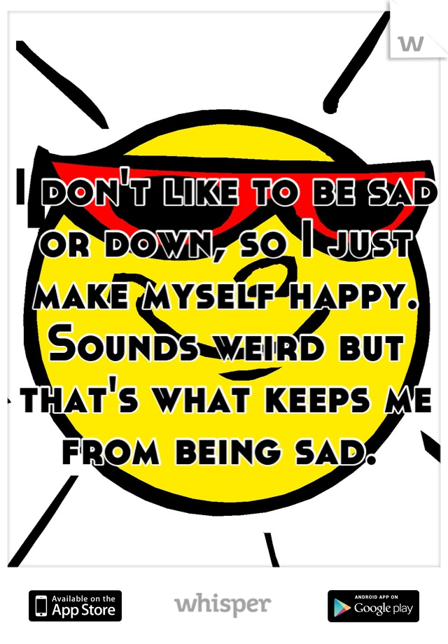 I don't like to be sad or down, so I just make myself happy. Sounds weird but that's what keeps me from being sad. 