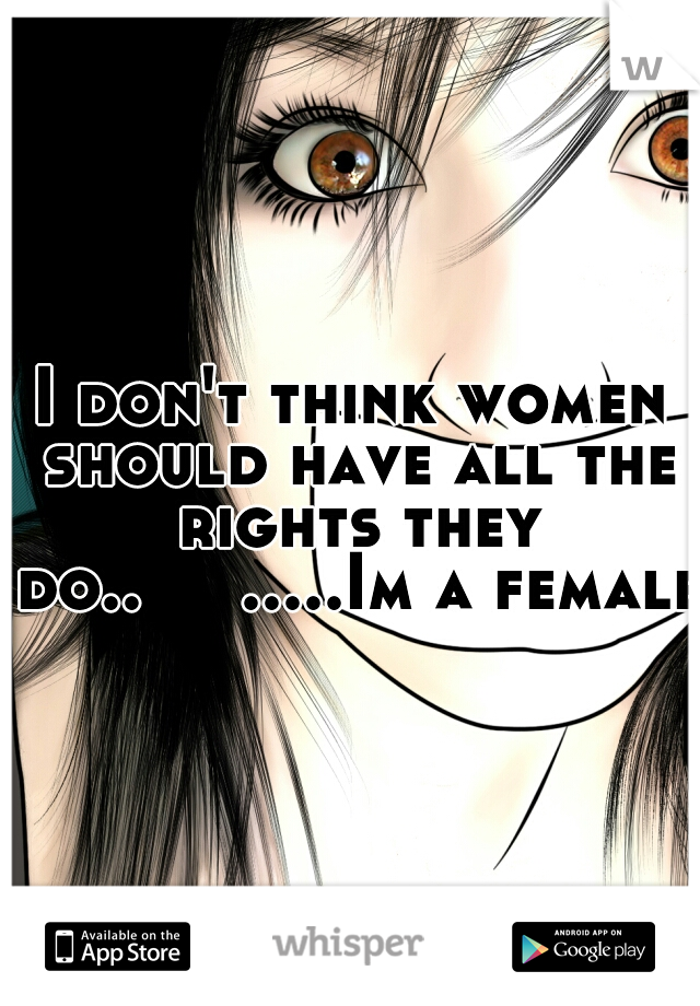 I don't think women should have all the rights they do..


.....Im a female.
