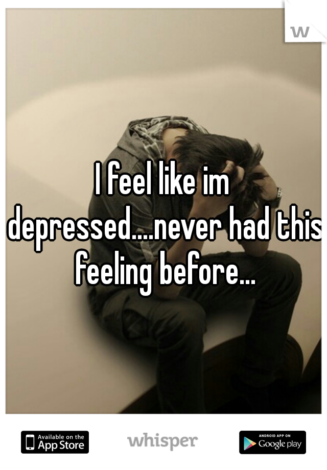 I feel like im depressed....never had this feeling before...
