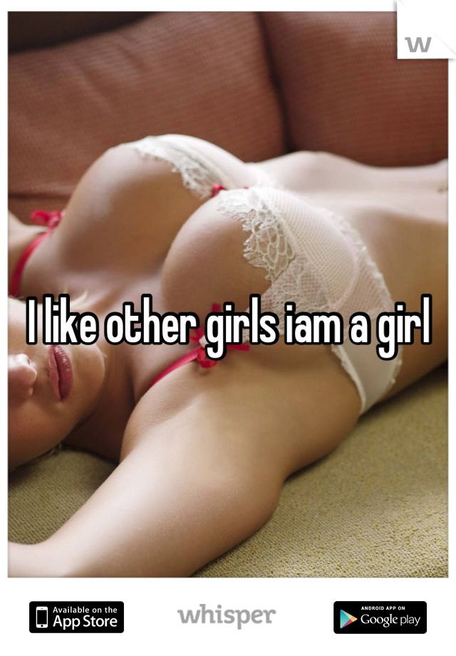 I like other girls iam a girl
