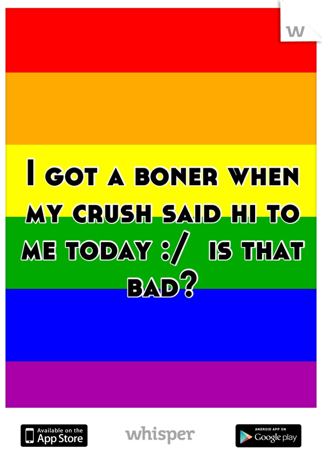 I got a boner when my crush said hi to me today :/  is that bad?